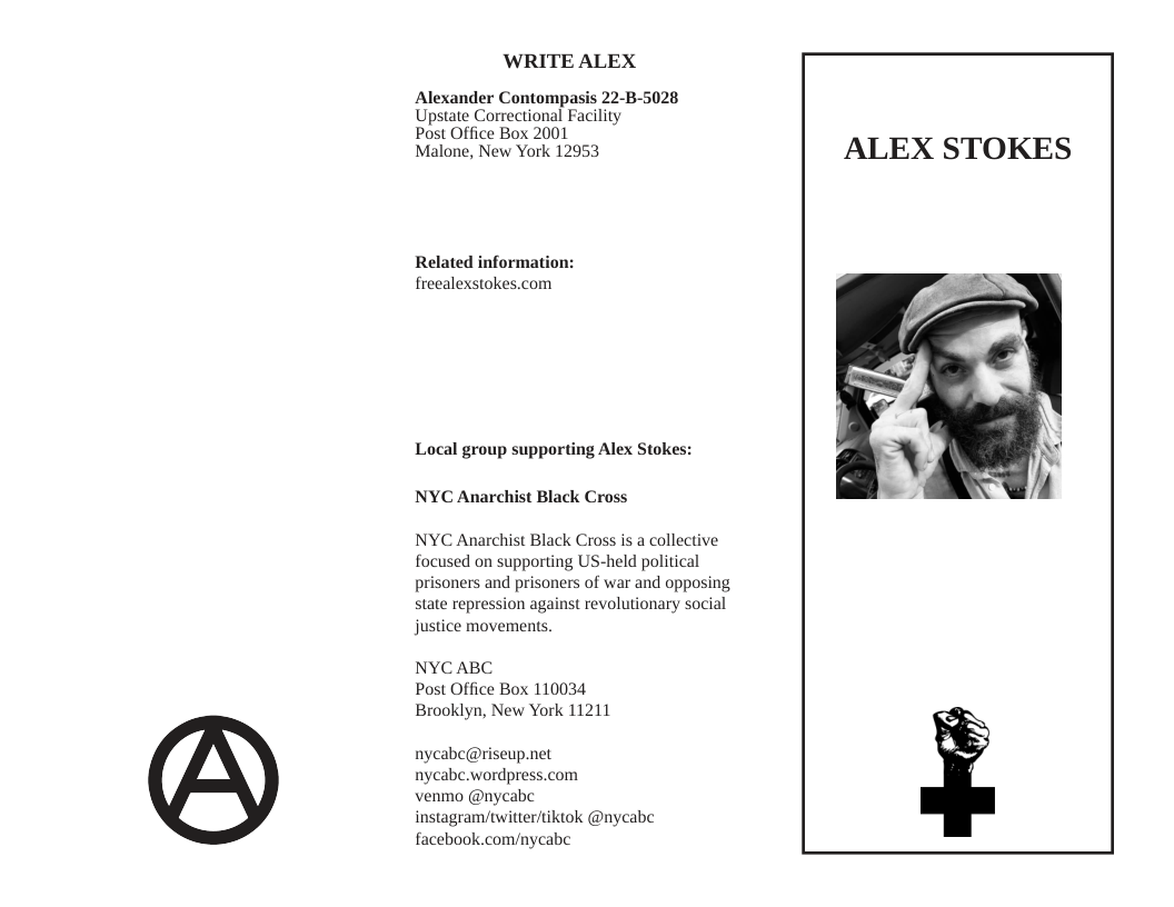 ‘WRITE ALEX  Alexander Contompasis 22-B-5028 Upstate Correctional Facility  Post Office Box 2001  Malone, New York 12953  Related information: freealexstokes.com  Local group supporting Alex Stokes:  NYC Anarchist Black Cross  NYC Anarchist Black Cross is a collective focused on supporting US-held political prisoners and prisoners of war and opposing state repression against revolutionary social justice movements,  NYCABC Post Office Box 110034 Brooklyn, New York 11211  nycabc@riseup.net nycabc.wordpress.com  venmo @nycabe instagram/twitter/tikiok @nycabe facebook.com/nycabe  ALEX STOKES  